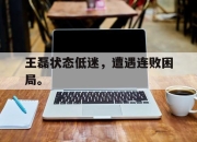 ror体育电竞-王磊状态低迷，遭遇连败困局。