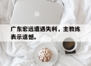 ror体育在线注册-广东宏远遭遇失利，主教练表示遗憾。
