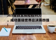 ror体育电竞-369鏖战五局险胜BLG，成功晋级世界总决赛四强！