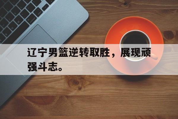 辽宁男篮逆转取胜，展现顽强斗志。