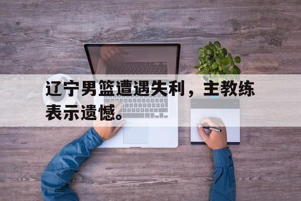 辽宁男篮遭遇失利，主教练表示遗憾。