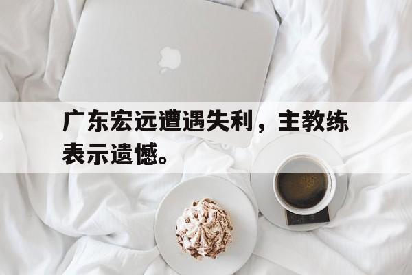 广东宏远遭遇失利，主教练表示遗憾。