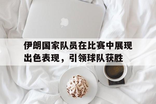 伊朗国家队员在比赛中展现出色表现，引领球队获胜