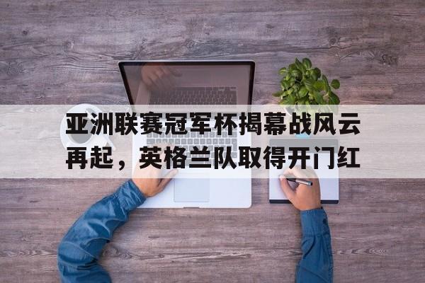 亚洲联赛冠军杯揭幕战风云再起，英格兰队取得开门红